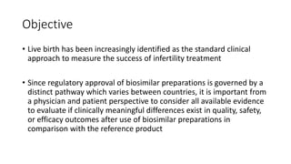 Objective
• Live birth has been increasingly identified as the standard clinical
approach to measure the success of infertility treatment
• Since regulatory approval of biosimilar preparations is governed by a
distinct pathway which varies between countries, it is important from
a physician and patient perspective to consider all available evidence
to evaluate if clinically meaningful differences exist in quality, safety,
or efficacy outcomes after use of biosimilar preparations in
comparison with the reference product
 