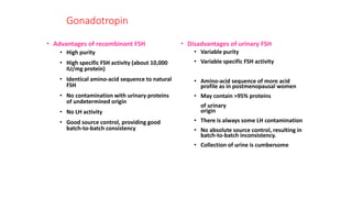 Gonadotropin
• Advantages of recombinant FSH
• High purity
• High specific FSH activity (about 10,000
IU/mg protein)
• Identical amino-acid sequence to natural
FSH
• No contamination with urinary proteins
of undetermined origin
• No LH activity
• Good source control, providing good
batch-to-batch consistency
• Disadvantages of urinary FSH
• Variable purity
• Variable specific FSH activity
• Amino-acid sequence of more acid
profile as in postmenopausal women
• May contain >95% proteins
of urinary
origin
• There is always some LH contamination
• No absolute source control, resulting in
batch-to-batch inconsistency.
• Collection of urine is cumbersome
 