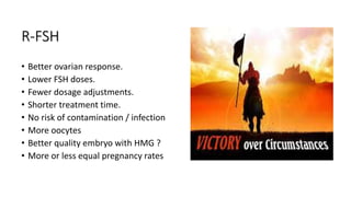R-FSH
• Better ovarian response.
• Lower FSH doses.
• Fewer dosage adjustments.
• Shorter treatment time.
• No risk of contamination / infection
• More oocytes
• Better quality embryo with HMG ?
• More or less equal pregnancy rates
 