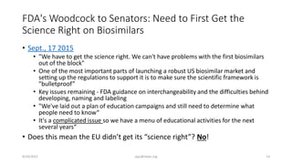 FDA's Woodcock to Senators: Need to First Get the
Science Right on Biosimilars
• Sept., 17 2015
• "We have to get the science right. We can't have problems with the first biosimilars
out of the block"
• One of the most important parts of launching a robust US biosimilar market and
setting up the regulations to support it is to make sure the scientific framework is
"bulletproof”
• Key issues remaining - FDA guidance on interchangeability and the difficulties behind
developing, naming and labeling
• "We've laid out a plan of education campaigns and still need to determine what
people need to know“
• It's a complicated issue so we have a menu of educational activities for the next
several years“
• Does this mean the EU didn’t get its “science right”? No!
9/24/2015 ajaz@nipte.org 13
 