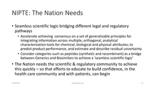 NIPTE: The Nation Needs
• Seamless scientific logic bridging different legal and regulatory
pathways
• Accelerate achieving consensus on a set of generalizable principles for
integrating information across multiple, orthogonal, analytical
characterization tools for chemical, biological and physical attributes; to
predict product performance, and estimate and describe residual uncertainty
• Consider categories such as peptides (synthetic and recombinant) as a bridge
between Generics and Biosimilars to achieve a ‘seamless scientific logic’
• The Nation needs the scientific & regulatory community to achieve
this quickly – so that efforts to educate to build confidence, in the
health care community and with patients, can begin
9/24/2015 ajaz@nipte.org 25
 