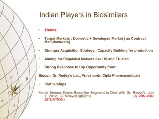 Indian Players in Biosimilars
•   Trends

•   Target Markets : Domestic + Developed Market ( as Contract
    Manufacturers)

•   Stronger Acquisition Strategy : Capacity Building for production

•   Aiming for Regulated Markets like US and EU also

•   Strong Response to Tap Opportunity from:

Biocon, Dr. Reddy’s Lab., Wockhardt, Cipla Pharmaceuticals

•   Partnerships

Merck Serono Enters Biosimilar Segment in Deal with Dr. Reddy's, Jun
   7, 2012, GENNewsHighlights                           (A WIN-WIN
   SITUATION)
 