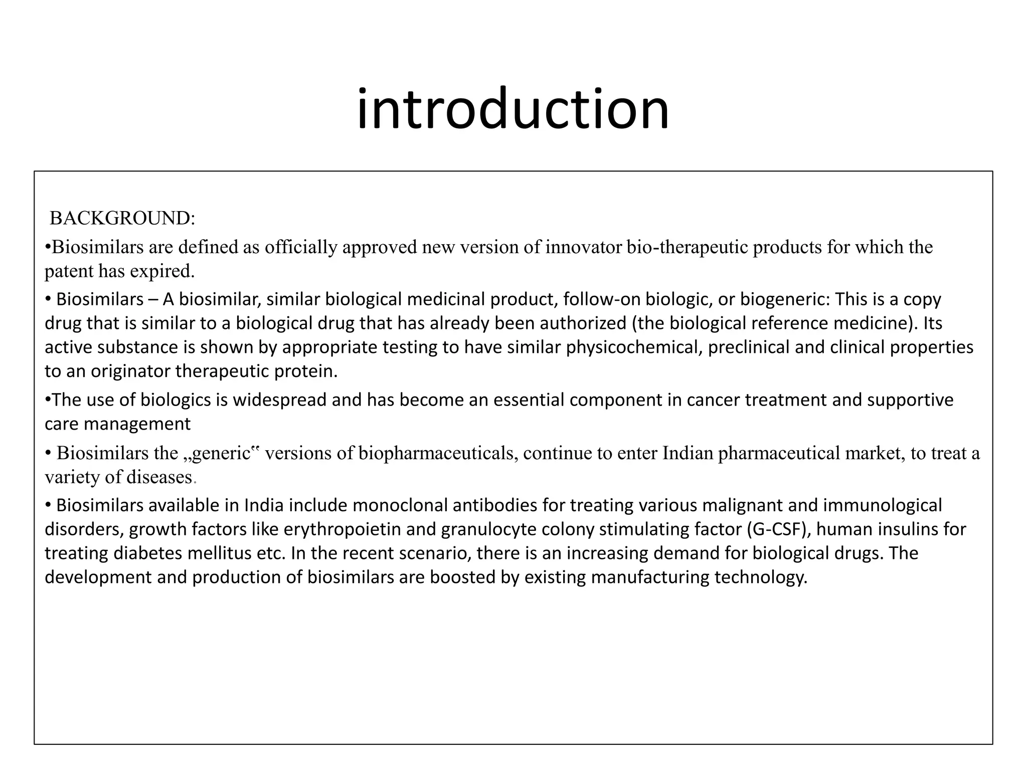 introduction
BACKGROUND:
•Biosimilars are defined as officially approved new version of innovator bio-therapeutic products for which the
patent has expired.
• Biosimilars – A biosimilar, similar biological medicinal product, follow-on biologic, or biogeneric: This is a copy
drug that is similar to a biological drug that has already been authorized (the biological reference medicine). Its
active substance is shown by appropriate testing to have similar physicochemical, preclinical and clinical properties
to an originator therapeutic protein.
•The use of biologics is widespread and has become an essential component in cancer treatment and supportive
care management
• Biosimilars the „generic‟ versions of biopharmaceuticals, continue to enter Indian pharmaceutical market, to treat a
variety of diseases.
• Biosimilars available in India include monoclonal antibodies for treating various malignant and immunological
disorders, growth factors like erythropoietin and granulocyte colony stimulating factor (G-CSF), human insulins for
treating diabetes mellitus etc. In the recent scenario, there is an increasing demand for biological drugs. The
development and production of biosimilars are boosted by existing manufacturing technology.
 