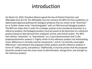 introduction
On March 23, 2010, President Obama signed the law of Patient Protection and
Affordable Care Act 10. The Affordable Care Act contains the BPCI Act that establishes an
abbreviated approval pathway for biological products that are shown to be “biosimilar”
to, or further shown to be “interchangeable” with, an FDA-licensed biological product.
The BPCI Act states that in order for a biologic product to be considered biosimilar to a
reference product, the biological product must be proven to be biosimilar to a reference
product based on data derived from analytical, animal, and clinical studies. The BPCI
Act1 defines “biosimilar” or “biosimilarity” as a 2-part demonstration that 1) the
proposed biosimilar product is “highly similar to the reference product not withstanding
minor differences in clinically inactive components,” and 2) “no clinically meaningful
differences” exist between the proposed similar product and the reference product in
terms of “safety, purity, and potency.” Additionally, it must be proven that the proposed
biosimilar product have the same route of administration, dosage form, and strength as
the reference product.
 
