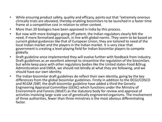 • While ensuring product safety, quality and efficacy, points out that “extremely onerous
clinically trials are obviated, thereby enabling biosimilars to be launched in a faster time
frame at a competitive cost in relation to other context.
• More than 20 biologics have been approved in India by this process.
• But now with more biologics going off patent, the Indian regulators clearly felt the
need, if more formalized approach, in line with global norms. They seem to be based on
current global guidances like that of European Union; they are tailored to need of the
local Indian market and the players in the Indian market. It is very clear that
government is creating a level playing field for Indian biosimilar players to compete
globally.
• Draft guideline once implemented they will evolve further with feedback from industry.
Draft guidelines as an excellent attempt to streamline the regulation of the biosimilars
but while keep pace with other regulatory bodies like the United states-Food &Drug
Adminitsration and EMEA, we should not blindly at what they are following, and we
should have our own identity.
• The Indian biosimilar draft guidelines do reflect their own identity, going by the key
differences from the global biosimilar guidelines. Firstly in addition to the DCGI/CDSCO
and RCGM /DBT, the draft biosimilar guideline have added a third the Genetic
Engineering Appraisal Committee (GEAC) which functions under the Ministry of
Environment and Forests (MoEF) as the statutory body for review and approval of
activities involving large scale use of genetically engineered organisms. The involvement
of three authorities, fewer than three ministries is the most obvious differentiating
factor.
 
