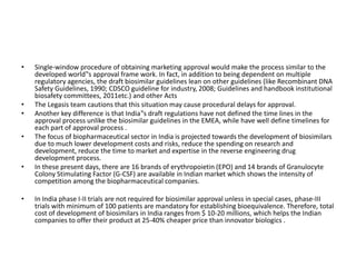 • Single-window procedure of obtaining marketing approval would make the process similar to the
developed world‟s approval frame work. In fact, in addition to being dependent on multiple
regulatory agencies, the draft biosimilar guidelines lean on other guidelines (like Recombinant DNA
Safety Guidelines, 1990; CDSCO guideline for industry, 2008; Guidelines and handbook institutional
biosafety committees, 2011etc.) and other Acts
• The Legasis team cautions that this situation may cause procedural delays for approval.
• Another key difference is that India‟s draft regulations have not defined the time lines in the
approval process unlike the biosimilar guidelines in the EMEA, while have well define timelines for
each part of approval process .
• The focus of biopharmaceutical sector in India is projected towards the development of biosimilars
due to much lower development costs and risks, reduce the spending on research and
development, reduce the time to market and expertise in the reverse engineering drug
development process.
• In these present days, there are 16 brands of erythropoietin (EPO) and 14 brands of Granulocyte
Colony Stimulating Factor (G-CSF) are available in Indian market which shows the intensity of
competition among the biopharmaceutical companies.
• In India phase I-II trials are not required for biosimilar approval unless in special cases, phase-III
trials with minimum of 100 patients are mandatory for establishing bioequivalence. Therefore, total
cost of development of biosimilars in India ranges from $ 10-20 millions, which helps the Indian
companies to offer their product at 25-40% cheaper price than innovator biologics .
 