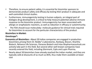 • Therefore, to ensure patient safety, it is essential for biosimilar sponsors to
demonstrate product safety and efficacy by testing their product in adequate and
well-controlled clinical studies.
• Furthermore, immunogenicity testing in human subjects, an integral part of
biologics drug development, is critical to help measure potential adverse immune
response to the biosimilar product. Immunogenicity has been associated with
allergic or anaphylactic reactions, as well as reduction in efficacy or autoimmunity.
• The FDA should issue moleculeby- molecule guidance for clinical trials required
for biosimilars to account for the particular characteristics of the product
Biosimilars in Market:
Omnitrope®:
Economics of Biosimilars : About 20 Indian companies are engaged in production
biosimilars,among them Dr. Reddy‟s Laboratories, Ranbaxy, Biocon, Shantha
Biotech, Reliance Life Sciences, Panacea Biotech and Intas Biopharmaceuticals are
actively take part in this field. But several other well-known companies have
recently entered the field, including Glenmark, Cipla and Lupin Pharma.
• Nearly about 50 biosimilars have already reached the Indian market, and they are
typically sold at discounts of as much as 85%, thus make them available at lower
cost
 
