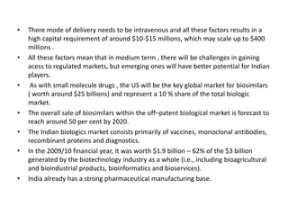 • There mode of delivery needs to be intravenous and all these factors results in a
high capital requirement of around $10-$15 millions, which may scale up to $400
millions .
• All these factors mean that in medium term , there will be challenges in gaining
acess to regulated markets, but emerging ones will have better potential for Indian
players.
• As with small molecule drugs , the US will be the key global market for biosimilars
( worth around $25 billions) and represent a 10 % share of the total biologic
market.
• The overall sale of biosimilars within the off–patent biological market is forecast to
reach around 50 per cent by 2020.
• The Indian biologics market consists primarily of vaccines, monoclonal antibodies,
recombinant proteins and diagnostics.
• In the 2009/10 financial year, it was worth $1.9 billion – 62% of the $3 billion
generated by the biotechnology industry as a whole (i.e., including bioagricultural
and bioindustrial products, bioinformatics and bioservices).
• India already has a strong pharmaceutical manufacturing base.
 