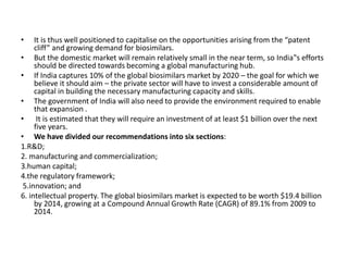 • It is thus well positioned to capitalise on the opportunities arising from the “patent
cliff” and growing demand for biosimilars.
• But the domestic market will remain relatively small in the near term, so India‟s efforts
should be directed towards becoming a global manufacturing hub.
• If India captures 10% of the global biosimilars market by 2020 – the goal for which we
believe it should aim – the private sector will have to invest a considerable amount of
capital in building the necessary manufacturing capacity and skills.
• The government of India will also need to provide the environment required to enable
that expansion .
• It is estimated that they will require an investment of at least $1 billion over the next
five years.
• We have divided our recommendations into six sections:
1.R&D;
2. manufacturing and commercialization;
3.human capital;
4.the regulatory framework;
5.innovation; and
6. intellectual property. The global biosimilars market is expected to be worth $19.4 billion
by 2014, growing at a Compound Annual Growth Rate (CAGR) of 89.1% from 2009 to
2014.
 