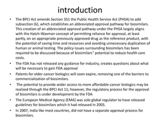 introduction
• The BPCI Act amends Section 351 the Public Health Service Act (PHSA) to add
subsection (k), which establishes an abbreviated approval pathway for biosimilars.
This creation of an abbreviated approval pathway under the PHSA largely aligns
with the Hatch-Waxman concept of permitting reliance for approval, at least
partly, on an appropriate previously approved drug as the reference product, with
the potential of saving time and resources and avoiding unnecessary duplication of
human or animal testing. The policy issues surrounding biosimilars has been
required to be discussed because of biosimilars‟ potential to reduce health care
costs.
• The FDA has not released any guidance for industry, creates questions about what
will be necessary to gain FDA approval
• Patents for older cancer biologics will soon expire, removing one of the barriers to
commercialization of biosimilars.
• The potential to provide wider access to more affordable cancer biologics may be
realized through the BPCI Act 11; however, the regulatory process for the approval
of biosimilars is under development by the FDA
• The European Medical Agency [EMA] was sole global regulator to have released
guidelines for biosimilars which it had released in 2005.
• In 2007, India like most countries, did not have a separate approval process for
biosimilars.
 