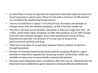 • In India Phase I-II trials are typically not required for biosimilar approval unless it is
found necessary in special cases. Phase III trials with a minimum of 100 patients
are mandatory for establishing bioequivalence.
• Due to no investment in phase I-II of clinical trials, biosimilars are available at
cheaper prices than the reference products, so that it has low market risk
• Therefore, the total cost to develop a biosimilar in India can range from $10 – 20
million, which helps Indian companies to offer their products at a 25-40% cheaper
price than the innovator biologics. Due to the sophisticated nature of these
biomolecules and their 3-D structure it‟s a new area of research for
pharmaceutical scientists and drug.
• There exist new types of co-operation between Pharma, Biotech or Generics
through biosimilars.
• Number of innovator biopharmaceutical products are going off patent, urgent
attention is required to regulate the increasing number of biosimilars which are
available at lower price to economically compromised patients.
• Clinicians prescribing biosimilars immediately after their launch, indicating that the
biosimilars have established a good reputation among healthcare professionals.
 