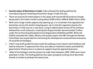 • Current status of Biosimilars in India: India released the draft guidelines for
manufacturing and marketing of biosimilar drugs in India this July.
• There are around 25 Indian players in the space with around 40-50 products already
being sold in the Indian market costing about-$200 million-2008 &-$580 million-2012.
• With such a huge market opportunity opening up, it is no wonder that regulation for
biosimilars across the world is keeping pace. Up to now the regulatory process for
biosimilars in India was on a case basis, using an abbreviated version of the pathway
followed for small molecules, involving the Drug Controller General (India)‟s office
under the Central Drug Standard Control Organization (CDSCO) and DBT. While the
CDSCO evaluated the safety, efficacy and quality aspect, the DBT through the Review
Committee was responsible for overseeing the development and preclinical evaluation
of recombinant biologics.
• India‟s new draft guidelines have made the pathway much clearer which believes will
lead to reduction in approval time lines, but adds an important caveat; provided the
government infrastructure is in place to support requisite approval processes.
• Most of the biologics and the process to make them between 1990 -2005 were never
patented in India. The draft guidelines thus open prospects to bring more Biosimilar
brands in market at perhaps the lowest cost.
 