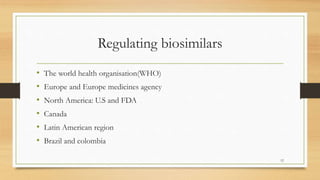 Regulating biosimilars
• The world health organisation(WHO)
• Europe and Europe medicines agency
• North America: U.S and FDA
• Canada
• Latin American region
• Brazil and colombia
12
 