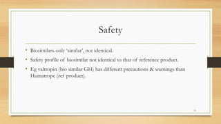 Safety
• Biosimilars-only ‘similar’, not identical.
• Safety profile of biosimilar not identical to that of reference product.
• Eg valtropin (bio similar GH) has different precautions & warnings than
Humatrope (ref product).
15
 