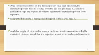 Once sufficient quantities of the desired protein have been produced, the
therapeutic protein must be isolated from the cell that produced it. Numerous
purification steps are required in order to separate the therapeutic protein from
impurities.
The purified medicine is packaged and shipped to those who need it.
A reliable supply of high-quality biologic medicines requires commitment highly
specialized biologics knowledge and expertise, infrastructure and capital investment.
6
 