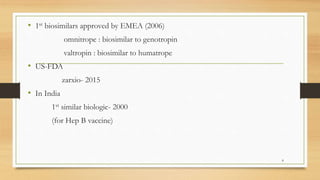 • 1st biosimilars approved by EMEA (2006)
omnitrope : biosimilar to genotropin
valtropin : biosimilar to humatrope
• US-FDA
zarxio- 2015
• In India
1st similar biologic- 2000
(for Hep B vaccine)
8
 