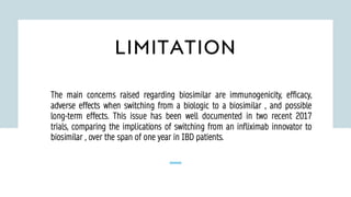 LIMITATION
The main concerns raised regarding biosimilar are immunogenicity, efficacy,
adverse effects when switching from a biologic to a biosimilar , and possible
long-term effects. This issue has been well documented in two recent 2017
trials, comparing the implications of switching from an infliximab innovator to
biosimilar , over the span of one year in IBD patients.
 