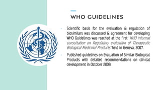 WHO GUIDELINES
• Scientific basis for the evaluation & regulation of
biosimilars was discussed & agreement for developing
WHO Guidelines was reached at the first ‘WHO informal
consultation on Regulatory evaluation of Therapeutic
Biological Medicinal Products’ held in Geneva, 2007.
• Published guidelines on Evaluation of Similar Biological
Products with detailed recommendations on clinical
development in October 2009.
 