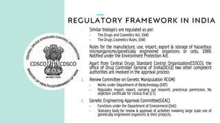 REGULATORY FRAMEWORK IN INDIA
o Similar biologics are regulated as per:
• The Drugs and Cosmetics Act, 1940
• The Drugs Cosmetics Rules, 1945
o Rules for the manufacture, use, import, export & storage of hazardous
microorganisms/genetically engineered organisms or cells, 1989.
Notified under the Environment Protection Act.
o Apart from Central Drugs Standard Control Organization(CDSCO), the
office of Drug Controller General of India(DCGI) two other competent
authorities are involved in the approval process
1. Review Committee on Genetic Manipulation RCGM)
• Works under Department of Biotechnology (DBT)
• Regulates import, export, carrying out research, preclinical permission, No
objection certificate for clinical trial (CT).
2. Genetic Engineering Approval Committee(GEAC)
• Functions under the Department of Environment (DoE)
• Statutory body for review & approval of activities involving large scale use of
genetically engineered organisms & their products.
 