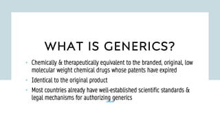 WHAT IS GENERICS?
• Chemically & therapeutically equivalent to the branded, original, low
molecular weight chemical drugs whose patents have expired
• Identical to the original product
• Most countries already have well-established scientific standards &
legal mechanisms for authorizing generics
 