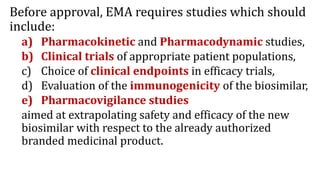 Before approval, EMA requires studies which should
include:
a) Pharmacokinetic and Pharmacodynamic studies,
b) Clinical trials of appropriate patient populations,
c) Choice of clinical endpoints in efficacy trials,
d) Evaluation of the immunogenicity of the biosimilar,
e) Pharmacovigilance studies
aimed at extrapolating safety and efficacy of the new
biosimilar with respect to the already authorized
branded medicinal product.
 