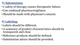 3) Substitution:
•↓ safety of therapy, causes therapeutic failure.
•Can confound pharmacovigilance.
•Should be made with physician’s consent.
4) Labeling:
•Labels should be different.
•A summary of product characteristics should be
transparent and clear.
•Reference products should be defined.
•Substitution advice should be provided.
 