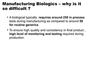 Manufacturing Biologics – why is it
so difficult ?
• A biological typically requires around 250 in process
tests during manufacturing as compared to around 50
for routine generics
• To ensure high quality and consistency in final product ,
high level of monitoring and testing required during
production.
 