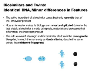 Biosimilars and Twins:
Identical DNA, Minor differences in Features
• Theactive ingredient of abiosimilar can at best only resemblethat of
the innovator product
• How an innovator makesits biologic can never be duplicated down to the
last detail; abiosimilar is made using cells, materials and processesthat
differ from the innovator product
• Thisis true even if abiologic and its biosimilar start from the samegenetic
blueprint, in much the sameway asidentical twins, despite the same
genes, have different fingerprints
 