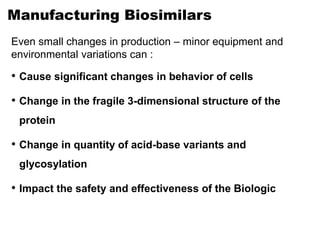 Manufacturing Biosimilars
Even small changes in production – minor equipment and
environmental variations can :
• Cause significant changes in behavior of cells
• Change in the fragile 3-dimensional structure of the
protein
• Change in quantity of acid-base variants and
glycosylation
• Impact the safety and effectiveness of the Biologic
 