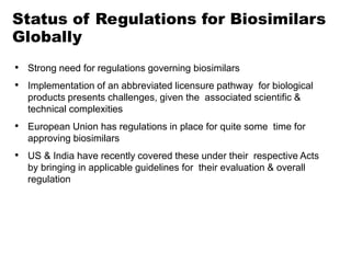 • Strong need for regulations governing biosimilars
• Implementation of an abbreviated licensure pathway for biological
products presents challenges, given the associated scientific &
technical complexities
• European Union has regulations in place for quite some time for
approving biosimilars
• US & India have recently covered these under their respective Acts
by bringing in applicable guidelines for their evaluation & overall
regulation
Status of Regulations for Biosimilars
Globally
 