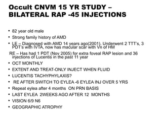 Occult CNVM 15 YR STUDY –
BILATERAL RAP -45 INJECTIONS
• 82 year old male
• Strong family history of AMD
• LE – Diagnosed with AMD 14 years ago(2001), Underwent 2 TTT’s, 3
PDT’s with IVTA, now has macular scar with Vn of HM
RE – Has had 1 PDT (Nov 2005) for extra foveal RAP lesion and 36
injections of Lucentis in the past 11 year
• OCT MONTHLY
• EXTENT AND TREAT-ONLY INJECT WHEN FLUID
• LUCENTIS TACHYPHYLAXIS?
• RE AFTER SWITCH TO EYLEA -6 EYLEA INJ OVER 5 YRS
• Repeat eylea after 4 months ON PRN BASIS
• LAST EYLEA 2WEEKS AGO AFTER 12 MONTHS
• VISION 6/9 N6
• GEOGRAPHIC ATROPHY
 