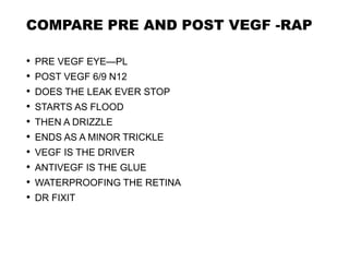 COMPARE PRE AND POST VEGF -RAP
• PRE VEGF EYE—PL
• POST VEGF 6/9 N12
• DOES THE LEAK EVER STOP
• STARTS AS FLOOD
• THEN A DRIZZLE
• ENDS AS A MINOR TRICKLE
• VEGF IS THE DRIVER
• ANTIVEGF IS THE GLUE
• WATERPROOFING THE RETINA
• DR FIXIT
 