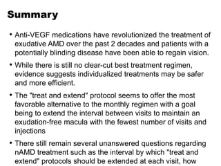 Summary
• Anti-VEGF medications have revolutionized the treatment of
exudative AMD over the past 2 decades and patients with a
potentially blinding disease have been able to regain vision.
• While there is still no clear-cut best treatment regimen,
evidence suggests individualized treatments may be safer
and more efficient.
• The "treat and extend" protocol seems to offer the most
favorable alternative to the monthly regimen with a goal
being to extend the interval between visits to maintain an
exudation-free macula with the fewest number of visits and
injections
• There still remain several unanswered questions regarding
nAMD treatment such as the interval by which "treat and
extend" protocols should be extended at each visit, how
 
