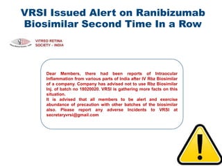 VRSI Issued Alert on Ranibizumab
Biosimilar Second Time In a Row
49
Dear Members, there had been reports of Intraocular
Inflammation from various parts of India after IV Rbz Biosimilar
of a company. Company has advised not to use Rbz Biosimilar
Inj. of batch no 18020020. VRSI is gathering more facts on this
situation.
It is advised that all members to be alert and exercise
abundance of precaution with other batches of the biosimilar
also. Please report any adverse Incidents to VRSI at
secretaryvrsi@gmail.com
 
