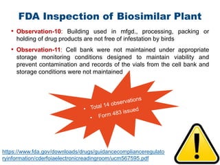 51
• Observation-10: Building used in mfgd., processing, packing or
holding of drug products are not free of infestation by birds
• Observation-11: Cell bank were not maintained under appropriate
storage monitoring conditions designed to maintain viability and
prevent contamination and records of the vials from the cell bank and
storage conditions were not maintained
FDA Inspection of Biosimilar Plant
https://www.fda.gov/downloads/drugs/guidancecomplianceregulato
ryinformation/cderfoiaelectronicreadingroom/ucm567595.pdf
 
