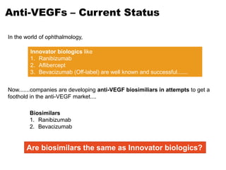 Anti-VEGFs – Current Status
Innovator biologics like
1. Ranibizumab
2. Aflibercept
3. Bevacizumab (Off-label) are well known and successful.......
In the world of ophthalmology,
Biosimilars
1. Ranibizumab
2. Bevacizumab
Now.......companies are developing anti-VEGF biosimiliars in attempts to get a
foothold in the anti-VEGF market....
Are biosimilars the same as Innovator biologics?
 