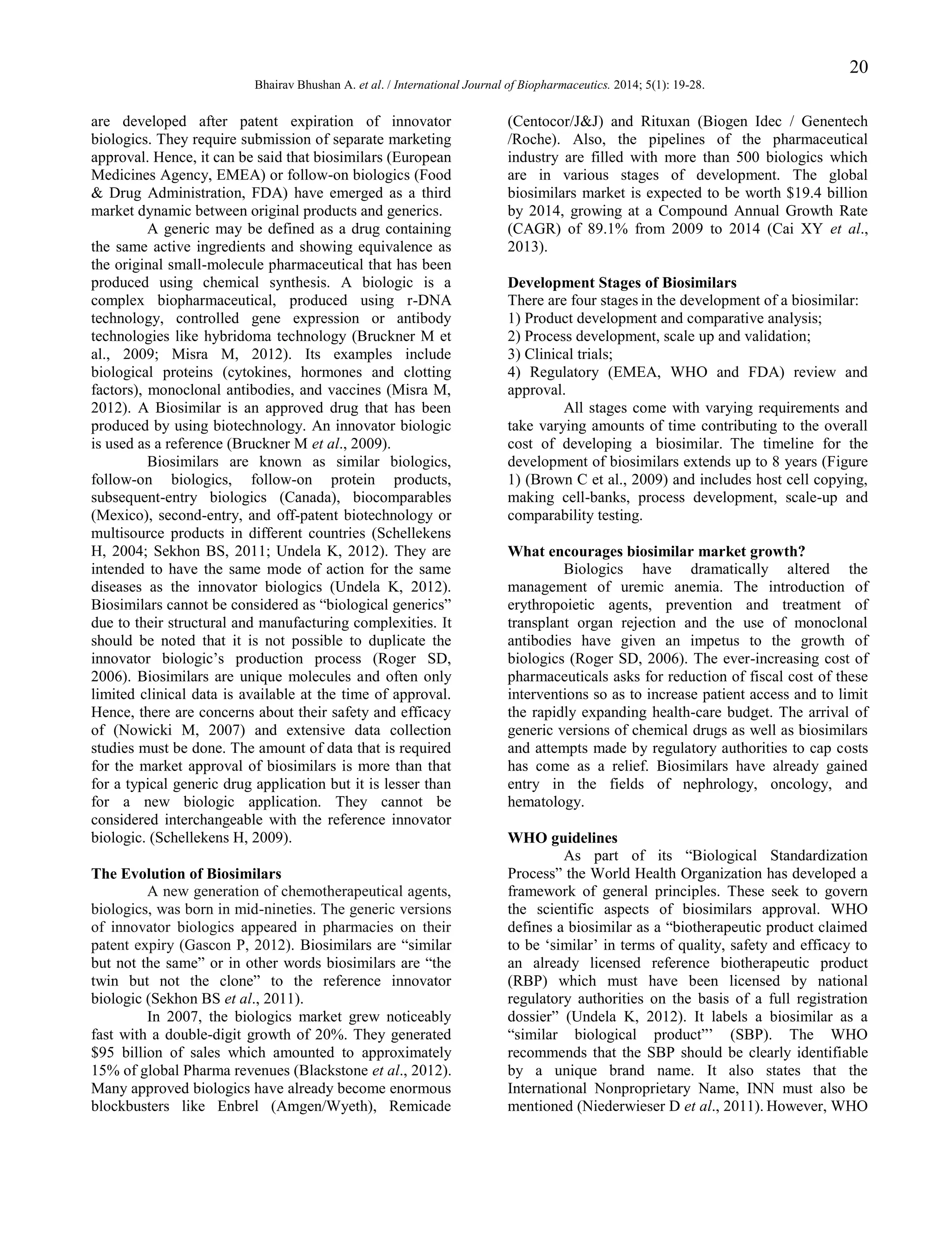 20
Bhairav Bhushan A. et al. / International Journal of Biopharmaceutics. 2014; 5(1): 19-28.

are developed after patent expiration of innovator
biologics. They require submission of separate marketing
approval. Hence, it can be said that biosimilars (European
Medicines Agency, EMEA) or follow-on biologics (Food
& Drug Administration, FDA) have emerged as a third
market dynamic between original products and generics.
A generic may be defined as a drug containing
the same active ingredients and showing equivalence as
the original small-molecule pharmaceutical that has been
produced using chemical synthesis. A biologic is a
complex biopharmaceutical, produced using r-DNA
technology, controlled gene expression or antibody
technologies like hybridoma technology (Bruckner M et
al., 2009; Misra M, 2012). Its examples include
biological proteins (cytokines, hormones and clotting
factors), monoclonal antibodies, and vaccines (Misra M,
2012). A Biosimilar is an approved drug that has been
produced by using biotechnology. An innovator biologic
is used as a reference (Bruckner M et al., 2009).
Biosimilars are known as similar biologics,
follow-on biologics, follow-on protein products,
subsequent-entry biologics (Canada), biocomparables
(Mexico), second-entry, and off-patent biotechnology or
multisource products in different countries (Schellekens
H, 2004; Sekhon BS, 2011; Undela K, 2012). They are
intended to have the same mode of action for the same
diseases as the innovator biologics (Undela K, 2012).
Biosimilars cannot be considered as “biological generics”
due to their structural and manufacturing complexities. It
should be noted that it is not possible to duplicate the
innovator biologic‟s production process (Roger SD,
2006). Biosimilars are unique molecules and often only
limited clinical data is available at the time of approval.
Hence, there are concerns about their safety and efficacy
of (Nowicki M, 2007) and extensive data collection
studies must be done. The amount of data that is required
for the market approval of biosimilars is more than that
for a typical generic drug application but it is lesser than
for a new biologic application. They cannot be
considered interchangeable with the reference innovator
biologic. (Schellekens H, 2009).
The Evolution of Biosimilars
A new generation of chemotherapeutical agents,
biologics, was born in mid-nineties. The generic versions
of innovator biologics appeared in pharmacies on their
patent expiry (Gascon P, 2012). Biosimilars are “similar
but not the same” or in other words biosimilars are “the
twin but not the clone” to the reference innovator
biologic (Sekhon BS et al., 2011).
In 2007, the biologics market grew noticeably
fast with a double-digit growth of 20%. They generated
$95 billion of sales which amounted to approximately
15% of global Pharma revenues (Blackstone et al., 2012).
Many approved biologics have already become enormous
blockbusters like Enbrel (Amgen/Wyeth), Remicade

(Centocor/J&J) and Rituxan (Biogen Idec / Genentech
/Roche). Also, the pipelines of the pharmaceutical
industry are filled with more than 500 biologics which
are in various stages of development. The global
biosimilars market is expected to be worth $19.4 billion
by 2014, growing at a Compound Annual Growth Rate
(CAGR) of 89.1% from 2009 to 2014 (Cai XY et al.,
2013).
Development Stages of Biosimilars
There are four stages in the development of a biosimilar:
1) Product development and comparative analysis;
2) Process development, scale up and validation;
3) Clinical trials;
4) Regulatory (EMEA, WHO and FDA) review and
approval.
All stages come with varying requirements and
take varying amounts of time contributing to the overall
cost of developing a biosimilar. The timeline for the
development of biosimilars extends up to 8 years (Figure
1) (Brown C et al., 2009) and includes host cell copying,
making cell-banks, process development, scale-up and
comparability testing.
What encourages biosimilar market growth?
Biologics have dramatically altered the
management of uremic anemia. The introduction of
erythropoietic agents, prevention and treatment of
transplant organ rejection and the use of monoclonal
antibodies have given an impetus to the growth of
biologics (Roger SD, 2006). The ever-increasing cost of
pharmaceuticals asks for reduction of fiscal cost of these
interventions so as to increase patient access and to limit
the rapidly expanding health-care budget. The arrival of
generic versions of chemical drugs as well as biosimilars
and attempts made by regulatory authorities to cap costs
has come as a relief. Biosimilars have already gained
entry in the fields of nephrology, oncology, and
hematology.
WHO guidelines
As part of its “Biological Standardization
Process” the World Health Organization has developed a
framework of general principles. These seek to govern
the scientific aspects of biosimilars approval. WHO
defines a biosimilar as a “biotherapeutic product claimed
to be „similar‟ in terms of quality, safety and efficacy to
an already licensed reference biotherapeutic product
(RBP) which must have been licensed by national
regulatory authorities on the basis of a full registration
dossier” (Undela K, 2012). It labels a biosimilar as a
“similar biological product”‟ (SBP). The WHO
recommends that the SBP should be clearly identifiable
by a unique brand name. It also states that the
International Nonproprietary Name, INN must also be
mentioned (Niederwieser D et al., 2011). However, WHO

 
