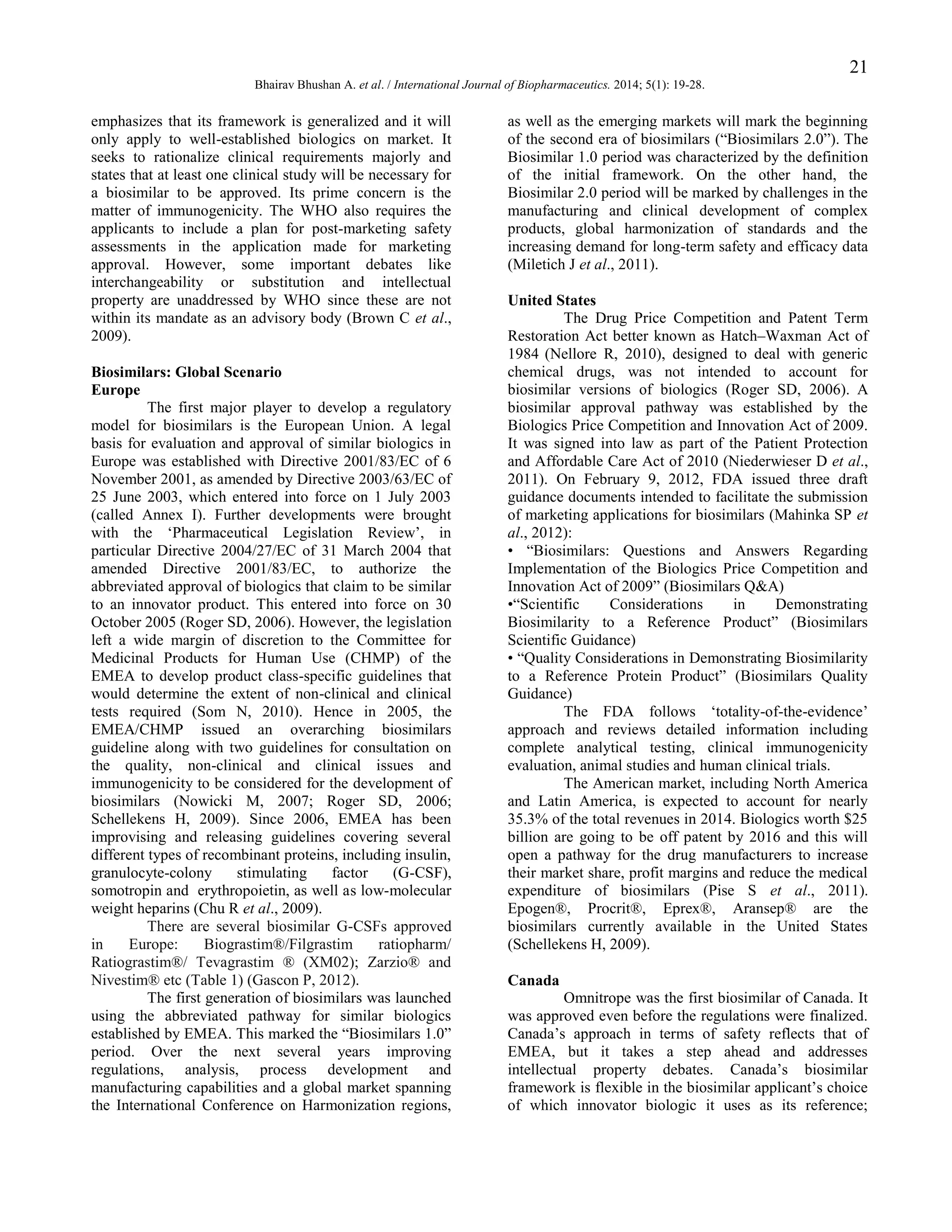 21
Bhairav Bhushan A. et al. / International Journal of Biopharmaceutics. 2014; 5(1): 19-28.

emphasizes that its framework is generalized and it will
only apply to well-established biologics on market. It
seeks to rationalize clinical requirements majorly and
states that at least one clinical study will be necessary for
a biosimilar to be approved. Its prime concern is the
matter of immunogenicity. The WHO also requires the
applicants to include a plan for post-marketing safety
assessments in the application made for marketing
approval. However, some important debates like
interchangeability or substitution and intellectual
property are unaddressed by WHO since these are not
within its mandate as an advisory body (Brown C et al.,
2009).
Biosimilars: Global Scenario
Europe
The first major player to develop a regulatory
model for biosimilars is the European Union. A legal
basis for evaluation and approval of similar biologics in
Europe was established with Directive 2001/83/EC of 6
November 2001, as amended by Directive 2003/63/EC of
25 June 2003, which entered into force on 1 July 2003
(called Annex I). Further developments were brought
with the „Pharmaceutical Legislation Review‟, in
particular Directive 2004/27/EC of 31 March 2004 that
amended Directive 2001/83/EC, to authorize the
abbreviated approval of biologics that claim to be similar
to an innovator product. This entered into force on 30
October 2005 (Roger SD, 2006). However, the legislation
left a wide margin of discretion to the Committee for
Medicinal Products for Human Use (CHMP) of the
EMEA to develop product class-specific guidelines that
would determine the extent of non-clinical and clinical
tests required (Som N, 2010). Hence in 2005, the
EMEA/CHMP issued an overarching biosimilars
guideline along with two guidelines for consultation on
the quality, non-clinical and clinical issues and
immunogenicity to be considered for the development of
biosimilars (Nowicki M, 2007; Roger SD, 2006;
Schellekens H, 2009). Since 2006, EMEA has been
improvising and releasing guidelines covering several
different types of recombinant proteins, including insulin,
granulocyte-colony
stimulating
factor
(G-CSF),
somotropin and erythropoietin, as well as low-molecular
weight heparins (Chu R et al., 2009).
There are several biosimilar G-CSFs approved
in
Europe:
Biograstim®/Filgrastim
ratiopharm/
Ratiograstim®/ Tevagrastim ® (XM02); Zarzio® and
Nivestim® etc (Table 1) (Gascon P, 2012).
The first generation of biosimilars was launched
using the abbreviated pathway for similar biologics
established by EMEA. This marked the “Biosimilars 1.0”
period. Over the next several years improving
regulations, analysis, process development and
manufacturing capabilities and a global market spanning
the International Conference on Harmonization regions,

as well as the emerging markets will mark the beginning
of the second era of biosimilars (“Biosimilars 2.0”). The
Biosimilar 1.0 period was characterized by the definition
of the initial framework. On the other hand, the
Biosimilar 2.0 period will be marked by challenges in the
manufacturing and clinical development of complex
products, global harmonization of standards and the
increasing demand for long-term safety and efficacy data
(Miletich J et al., 2011).
United States
The Drug Price Competition and Patent Term
Restoration Act better known as Hatch–Waxman Act of
1984 (Nellore R, 2010), designed to deal with generic
chemical drugs, was not intended to account for
biosimilar versions of biologics (Roger SD, 2006). A
biosimilar approval pathway was established by the
Biologics Price Competition and Innovation Act of 2009.
It was signed into law as part of the Patient Protection
and Affordable Care Act of 2010 (Niederwieser D et al.,
2011). On February 9, 2012, FDA issued three draft
guidance documents intended to facilitate the submission
of marketing applications for biosimilars (Mahinka SP et
al., 2012):
• “Biosimilars: Questions and Answers Regarding
Implementation of the Biologics Price Competition and
Innovation Act of 2009” (Biosimilars Q&A)
•“Scientific
Considerations
in
Demonstrating
Biosimilarity to a Reference Product” (Biosimilars
Scientific Guidance)
• “Quality Considerations in Demonstrating Biosimilarity
to a Reference Protein Product” (Biosimilars Quality
Guidance)
The FDA follows „totality-of-the-evidence‟
approach and reviews detailed information including
complete analytical testing, clinical immunogenicity
evaluation, animal studies and human clinical trials.
The American market, including North America
and Latin America, is expected to account for nearly
35.3% of the total revenues in 2014. Biologics worth $25
billion are going to be off patent by 2016 and this will
open a pathway for the drug manufacturers to increase
their market share, profit margins and reduce the medical
expenditure of biosimilars (Pise S et al., 2011).
Epogen®, Procrit®, Eprex®, Aransep® are the
biosimilars currently available in the United States
(Schellekens H, 2009).
Canada
Omnitrope was the first biosimilar of Canada. It
was approved even before the regulations were finalized.
Canada‟s approach in terms of safety reflects that of
EMEA, but it takes a step ahead and addresses
intellectual property debates. Canada‟s biosimilar
framework is flexible in the biosimilar applicant‟s choice
of which innovator biologic it uses as its reference;

 