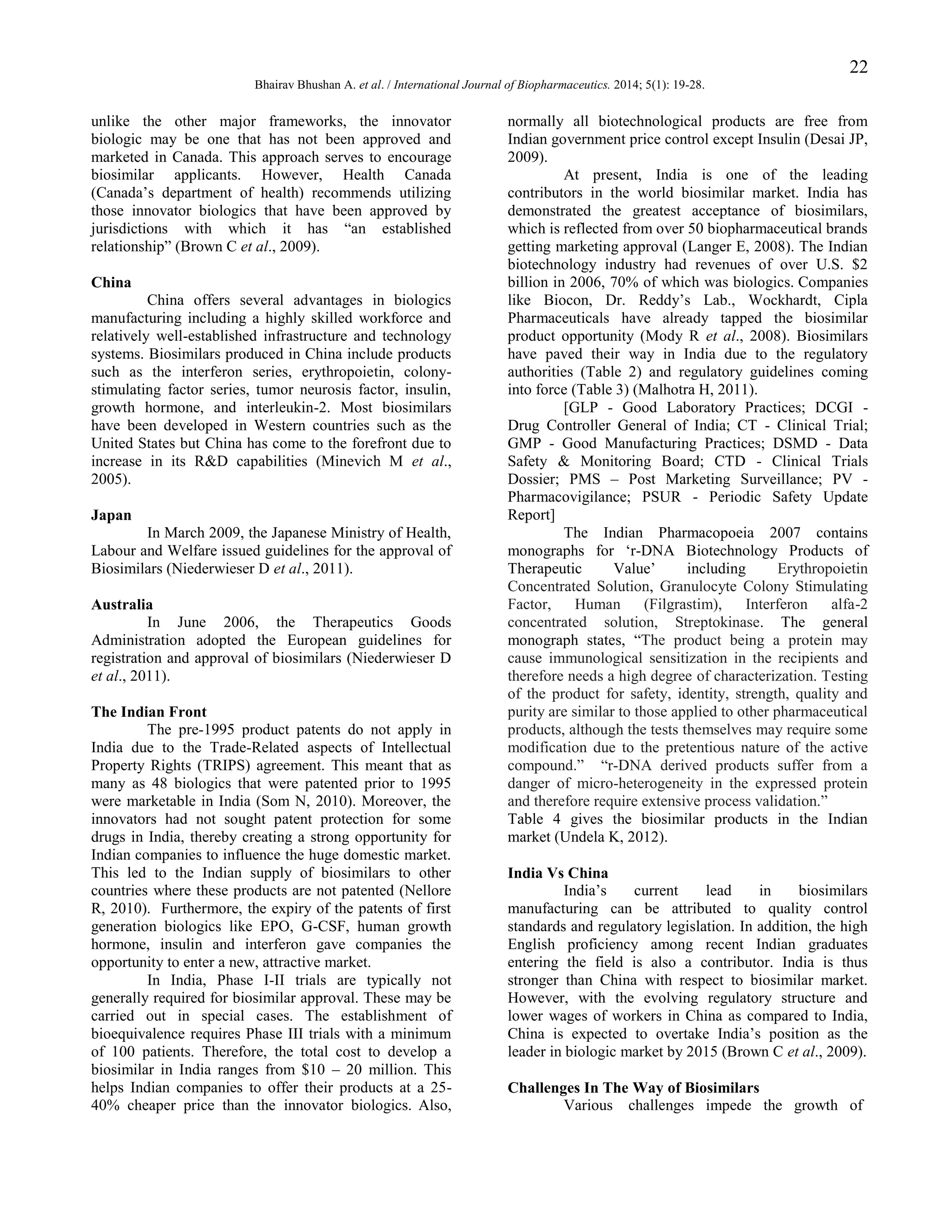 22
Bhairav Bhushan A. et al. / International Journal of Biopharmaceutics. 2014; 5(1): 19-28.

unlike the other major frameworks, the innovator
biologic may be one that has not been approved and
marketed in Canada. This approach serves to encourage
biosimilar applicants. However, Health Canada
(Canada‟s department of health) recommends utilizing
those innovator biologics that have been approved by
jurisdictions with which it has “an established
relationship” (Brown C et al., 2009).
China
China offers several advantages in biologics
manufacturing including a highly skilled workforce and
relatively well-established infrastructure and technology
systems. Biosimilars produced in China include products
such as the interferon series, erythropoietin, colonystimulating factor series, tumor neurosis factor, insulin,
growth hormone, and interleukin-2. Most biosimilars
have been developed in Western countries such as the
United States but China has come to the forefront due to
increase in its R&D capabilities (Minevich M et al.,
2005).
Japan
In March 2009, the Japanese Ministry of Health,
Labour and Welfare issued guidelines for the approval of
Biosimilars (Niederwieser D et al., 2011).
Australia
In June 2006, the Therapeutics Goods
Administration adopted the European guidelines for
registration and approval of biosimilars (Niederwieser D
et al., 2011).
The Indian Front
The pre-1995 product patents do not apply in
India due to the Trade-Related aspects of Intellectual
Property Rights (TRIPS) agreement. This meant that as
many as 48 biologics that were patented prior to 1995
were marketable in India (Som N, 2010). Moreover, the
innovators had not sought patent protection for some
drugs in India, thereby creating a strong opportunity for
Indian companies to influence the huge domestic market.
This led to the Indian supply of biosimilars to other
countries where these products are not patented (Nellore
R, 2010). Furthermore, the expiry of the patents of first
generation biologics like EPO, G-CSF, human growth
hormone, insulin and interferon gave companies the
opportunity to enter a new, attractive market.
In India, Phase I-II trials are typically not
generally required for biosimilar approval. These may be
carried out in special cases. The establishment of
bioequivalence requires Phase III trials with a minimum
of 100 patients. Therefore, the total cost to develop a
biosimilar in India ranges from $10 – 20 million. This
helps Indian companies to offer their products at a 2540% cheaper price than the innovator biologics. Also,

normally all biotechnological products are free from
Indian government price control except Insulin (Desai JP,
2009).
At present, India is one of the leading
contributors in the world biosimilar market. India has
demonstrated the greatest acceptance of biosimilars,
which is reflected from over 50 biopharmaceutical brands
getting marketing approval (Langer E, 2008). The Indian
biotechnology industry had revenues of over U.S. $2
billion in 2006, 70% of which was biologics. Companies
like Biocon, Dr. Reddy‟s Lab., Wockhardt, Cipla
Pharmaceuticals have already tapped the biosimilar
product opportunity (Mody R et al., 2008). Biosimilars
have paved their way in India due to the regulatory
authorities (Table 2) and regulatory guidelines coming
into force (Table 3) (Malhotra H, 2011).
[GLP - Good Laboratory Practices; DCGI Drug Controller General of India; CT - Clinical Trial;
GMP - Good Manufacturing Practices; DSMD - Data
Safety & Monitoring Board; CTD - Clinical Trials
Dossier; PMS – Post Marketing Surveillance; PV Pharmacovigilance; PSUR - Periodic Safety Update
Report]
The Indian Pharmacopoeia 2007 contains
monographs for „r-DNA Biotechnology Products of
Therapeutic
Value‟
including
Erythropoietin
Concentrated Solution, Granulocyte Colony Stimulating
Factor,
Human
(Filgrastim),
Interferon
alfa-2
concentrated solution, Streptokinase. The general
monograph states, “The product being a protein may
cause immunological sensitization in the recipients and
therefore needs a high degree of characterization. Testing
of the product for safety, identity, strength, quality and
purity are similar to those applied to other pharmaceutical
products, although the tests themselves may require some
modification due to the pretentious nature of the active
compound.” “r-DNA derived products suffer from a
danger of micro-heterogeneity in the expressed protein
and therefore require extensive process validation.”
Table 4 gives the biosimilar products in the Indian
market (Undela K, 2012).
India Vs China
India‟s
current
lead
in
biosimilars
manufacturing can be attributed to quality control
standards and regulatory legislation. In addition, the high
English proficiency among recent Indian graduates
entering the field is also a contributor. India is thus
stronger than China with respect to biosimilar market.
However, with the evolving regulatory structure and
lower wages of workers in China as compared to India,
China is expected to overtake India‟s position as the
leader in biologic market by 2015 (Brown C et al., 2009).
Challenges In The Way of Biosimilars
Various challenges impede the growth of

 