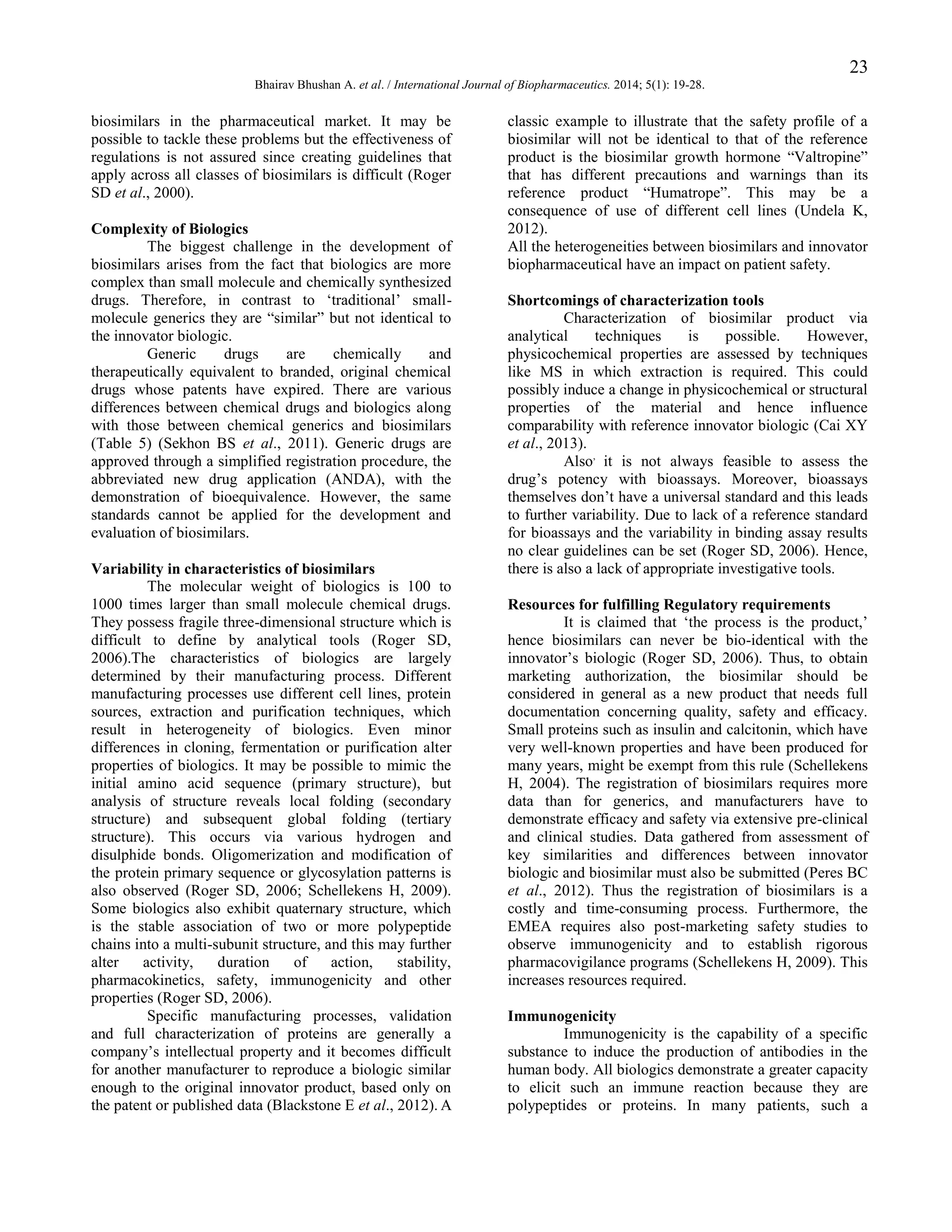 23
Bhairav Bhushan A. et al. / International Journal of Biopharmaceutics. 2014; 5(1): 19-28.

biosimilars in the pharmaceutical market. It may be
possible to tackle these problems but the effectiveness of
regulations is not assured since creating guidelines that
apply across all classes of biosimilars is difficult (Roger
SD et al., 2000).
Complexity of Biologics
The biggest challenge in the development of
biosimilars arises from the fact that biologics are more
complex than small molecule and chemically synthesized
drugs. Therefore, in contrast to „traditional‟ smallmolecule generics they are “similar” but not identical to
the innovator biologic.
Generic
drugs
are
chemically
and
therapeutically equivalent to branded, original chemical
drugs whose patents have expired. There are various
differences between chemical drugs and biologics along
with those between chemical generics and biosimilars
(Table 5) (Sekhon BS et al., 2011). Generic drugs are
approved through a simplified registration procedure, the
abbreviated new drug application (ANDA), with the
demonstration of bioequivalence. However, the same
standards cannot be applied for the development and
evaluation of biosimilars.
Variability in characteristics of biosimilars
The molecular weight of biologics is 100 to
1000 times larger than small molecule chemical drugs.
They possess fragile three-dimensional structure which is
difficult to define by analytical tools (Roger SD,
2006).The characteristics of biologics are largely
determined by their manufacturing process. Different
manufacturing processes use different cell lines, protein
sources, extraction and purification techniques, which
result in heterogeneity of biologics. Even minor
differences in cloning, fermentation or purification alter
properties of biologics. It may be possible to mimic the
initial amino acid sequence (primary structure), but
analysis of structure reveals local folding (secondary
structure) and subsequent global folding (tertiary
structure). This occurs via various hydrogen and
disulphide bonds. Oligomerization and modification of
the protein primary sequence or glycosylation patterns is
also observed (Roger SD, 2006; Schellekens H, 2009).
Some biologics also exhibit quaternary structure, which
is the stable association of two or more polypeptide
chains into a multi-subunit structure, and this may further
alter
activity,
duration
of
action,
stability,
pharmacokinetics, safety, immunogenicity and other
properties (Roger SD, 2006).
Specific manufacturing processes, validation
and full characterization of proteins are generally a
company‟s intellectual property and it becomes difficult
for another manufacturer to reproduce a biologic similar
enough to the original innovator product, based only on
the patent or published data (Blackstone E et al., 2012). A

classic example to illustrate that the safety profile of a
biosimilar will not be identical to that of the reference
product is the biosimilar growth hormone “Valtropine”
that has different precautions and warnings than its
reference product “Humatrope”. This may be a
consequence of use of different cell lines (Undela K,
2012).
All the heterogeneities between biosimilars and innovator
biopharmaceutical have an impact on patient safety.
Shortcomings of characterization tools
Characterization of biosimilar product via
analytical
techniques
is
possible.
However,
physicochemical properties are assessed by techniques
like MS in which extraction is required. This could
possibly induce a change in physicochemical or structural
properties of the material and hence influence
comparability with reference innovator biologic (Cai XY
et al., 2013).
Also, it is not always feasible to assess the
drug‟s potency with bioassays. Moreover, bioassays
themselves don‟t have a universal standard and this leads
to further variability. Due to lack of a reference standard
for bioassays and the variability in binding assay results
no clear guidelines can be set (Roger SD, 2006). Hence,
there is also a lack of appropriate investigative tools.
Resources for fulfilling Regulatory requirements
It is claimed that „the process is the product,‟
hence biosimilars can never be bio-identical with the
innovator‟s biologic (Roger SD, 2006). Thus, to obtain
marketing authorization, the biosimilar should be
considered in general as a new product that needs full
documentation concerning quality, safety and efficacy.
Small proteins such as insulin and calcitonin, which have
very well-known properties and have been produced for
many years, might be exempt from this rule (Schellekens
H, 2004). The registration of biosimilars requires more
data than for generics, and manufacturers have to
demonstrate efficacy and safety via extensive pre-clinical
and clinical studies. Data gathered from assessment of
key similarities and differences between innovator
biologic and biosimilar must also be submitted (Peres BC
et al., 2012). Thus the registration of biosimilars is a
costly and time-consuming process. Furthermore, the
EMEA requires also post-marketing safety studies to
observe immunogenicity and to establish rigorous
pharmacovigilance programs (Schellekens H, 2009). This
increases resources required.
Immunogenicity
Immunogenicity is the capability of a specific
substance to induce the production of antibodies in the
human body. All biologics demonstrate a greater capacity
to elicit such an immune reaction because they are
polypeptides or proteins. In many patients, such a

 