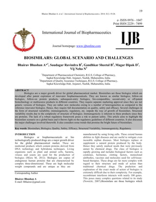 19
Bhairav Bhushan A. et al. / International Journal of Biopharmaceutics. 2014; 5(1): 19-28.

e- ISSN 0976 - 1047
Print ISSN 2229 - 7499

International Journal of Biopharmaceutics
Journal homepage: www.ijbonline.com

IJB

BIOSIMILARS: GLOBAL SCENARIO AND CHALLENGES
Bhairav Bhushan A*1, Saudagar Ravindra B1, Gondhkar Sheetal B2, Magar Dipak D1,
Vij Neha N2
1

Department of Pharmaceutical Chemistry, R.G.S. College of Pharmacy,
Sapkal Knowledge Hub, Anjaneri, Nashik, Maharashtra, India.
2
Department of Quality Assurance Techniques, R.G.S. College of Pharmacy,
Sapkal Knowledge Hub, Anjaneri, Nashik, Maharashtra, India.
ABSTRACT
Biologics are a major growth driver for global pharmaceutical market. Biosimilars are those biologics which are
developed after patent expiration of innovator biopharmaceuticals. They are known as similar biologics, follow-on
biologics, follow-on protein products, subsequent-entry biologics, bio-comparables, second-entry or off-patent
biotechnology or multisource products in different countries. They require separate marketing approval since they are not
generic versions of biologics. They are rather new molecules owing to a number of heterogeneities as compared to the
reference innovator biologics. Hence, they require full documentation on quality, safety and efficacy. Several challenges in
the form of structural variability, immunogenicity, regulatory, etc. impede the way of growth of biosimilars. Structural
variability results due to the complexity of structure of biologics. Immunogenicity is inherent to these products since they
are proteins. The lack of a robust regulatory framework poses a risk to patient safety. This article aims to highlight the
biosimilars scenario on a global basis and it throws light on the regulatory guidelines of different countries. It also discusses
the major challenges involved therewith. It also considers some trends that promise the bright future of biosimilars.
Key words: Biosimilars, Biologics, Quality, Safety, Efficacy, Structural Variability, Immunogenicity, Regulatory.
INTRODUCTION
Biologics or biopharmaceuticals or bio
technologically produced drugs are a major growth driver
for the global pharmaceutical market. These are
medicinal products which contain proteins derived from
DNA technology and hybridoma techniques. Living
organisms such as plant and animal cells, bacteria,
viruses and yeasts are used for the production of
biologics (Misra M, 2012). Biologics are copies of
endogenous human proteins that are characterized by
complex three-dimensional. These are high molecular
weight compounds and are unique as they are
Corresponding Author
Bhairav Bhushan A
E-mail: bbhairav@gmail.com

manufactured by using living cells. These extend human
abilities to fight diseases and are useful to mitigate even
incurable orphan diseases. Most biologics replace or
supplement a natural protein produced by the body.
Hence they satisfy medical needs that were previously
unmet by chemical drugs. The class of biologics is
rapidly growing and includes biological factors such as
cytokines, hormones, clotting factors, monoclonal
antibodies, vaccines and molecules used for cell/tissuebased therapies. These drugs are far more complex with
regard to their structure and mode of action than
traditional chemical drugs. The prediction and
exploration of the exact mode of action of biologics is
extremely difficult due to their complexity. For example,
recombinant interferon interacts with nearly 100 genes.
This poses many complex questions related to its study
(Nowicki, 2007).Biosimilars are those biologics which

 