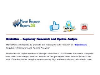 Biosimilars - Regulatory Framework And Pipeline Analysis
MarketResearchReports.Biz presents this most up-to-date research on "Biosimilars -
Regulatory Framework And Pipeline Analysis"
Biosimilars are copied versions of biologics that offer a 20-50% reduction in cost compared
with innovative biologic products. Biosimilars are getting the world wide attention as the
cost of the innovative biologics are enormously high and even minimal reduction in price
 