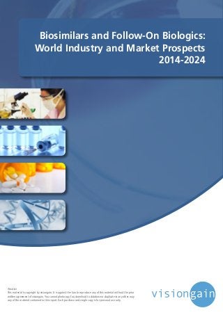 Biosimilars and Follow-On Biologics:
World Industry and Market Prospects
2014-2024
©notice
This material is copyright by visiongain. It is against the law to reproduce any of this material without the prior
written agreement of visiongain.You cannot photocopy, fax, download to database or duplicate in any other way
any of the material contained in this report. Each purchase and single copy is for personal use only.
 