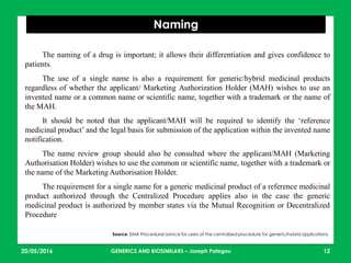 23/05/2016 12
Naming
Source: EMA Procedural advice for users of the centralized procedure for generic/hybrid applications
The naming of a drug is important; it allows their differentiation and gives confidence to
patients.
The use of a single name is also a requirement for generic/hybrid medicinal products
regardless of whether the applicant/ Marketing Authorization Holder (MAH) wishes to use an
invented name or a common name or scientific name, together with a trademark or the name of
the MAH.
It should be noted that the applicant/MAH will be required to identify the ‘reference
medicinal product’ and the legal basis for submission of the application within the invented name
notification.
The name review group should also be consulted where the applicant/MAH (Marketing
Authorisation Holder) wishes to use the common or scientific name, together with a trademark or
the name of the Marketing Authorisation Holder.
The requirement for a single name for a generic medicinal product of a reference medicinal
product authorized through the Centralized Procedure applies also in the case the generic
medicinal product is authorized by member states via the Mutual Recognition or Decentralized
Procedure
GENERICS AND BIOSIMILARS – Joseph Pategou
 