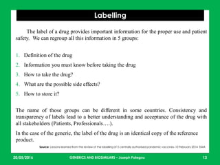 23/05/2016 13
Labelling
Source: Lessons learned from the review of the labelling of 5 centrally authorised pandemic vaccines- 10 February 2014 EMA
The label of a drug provides important information for the proper use and patient
safety. We can regroup all this information in 5 groups:
1. Definition of the drug
2. Information you must know before taking the drug
3. How to take the drug?
4. What are the possible side effects?
5. How to store it?
The name of those groups can be different in some countries. Consistency and
transparency of labels lead to a better understanding and acceptance of the drug with
all stakeholders (Patients, Professionals….).
In the case of the generic, the label of the drug is an identical copy of the reference
product.
GENERICS AND BIOSIMILARS – Joseph Pategou
 