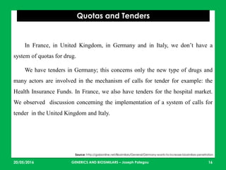 23/05/2016 16
Quotas and Tenders
Source: http://gabionline.net/Biosimilars/General/Germany-wants-to-increase-biosimilars-penetration
In France, in United Kingdom, in Germany and in Italy, we don’t have a
system of quotas for drug.
We have tenders in Germany; this concerns only the new type of drugs and
many actors are involved in the mechanism of calls for tender for example: the
Health Insurance Funds. In France, we also have tenders for the hospital market.
We observed discussion concerning the implementation of a system of calls for
tender in the United Kingdom and Italy.
GENERICS AND BIOSIMILARS – Joseph Pategou
 