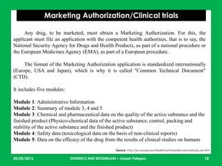 23/05/2016 18
Marketing Authorization/Clinical trials
Source: http://ec.europa.eu/health/authorisation-procedures_en.htm
Any drug, to be marketed, must obtain a Marketing Authorization. For this, the
applicant must file an application with the competent health authorities, that is to say, the
National Security Agency for Drugs and Health Products, as part of a national procedure or
the European Medicines Agency (EMA), as part of a European procedure.
The format of the Marketing Authorization application is standardized internationally
(Europe, USA and Japan), which is why it is called "Common Technical Document"
(CTD).
It includes five modules:
Module 1: Administrative Information
Module 2: Summary of module 3, 4 and 5
Module 3: Chemical and pharmaceutical data on the quality of the active substance and the
finished product (Physico-chemical data of the active substance, control, packing and
stability of the active substance and the finished product)
Module 4: Safety data (toxicological data on the basis of non-clinical reports)
Module 5: Data on the efficacy of the drug from the results of clinical studies on humans
GENERICS AND BIOSIMILARS – Joseph Pategou
 