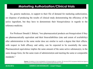 23/05/2016 19
Marketing Authorization/Clinical trials
Source: Guideline on the investigation of bioequivalence- London, 20 January 2010- European Medicines Agency
http://www.australianprescriber.com/magazine/26/4/article/712.pdf
So, generic medicines, in support to their file of demand for marketing authorization,
are dispense of producing the results of clinical study demonstrating the efficiency of the
active ingredient, but they have to demonstrate their bioequivalence in regards to the
reference medicine.
For Professor Donald J. Birkett, “two pharmaceutical products are bioequivalent if they
are pharmaceutically equivalent and their bioavailabilities (rate and extent of availability)
after administration in the same molar dose are similar to such a degree that their effects,
with respect to both efficacy and safety, can be expected to be essentially the same.
Pharmaceutical equivalence implies the same amount of the same active substance(s), in the
same dosage form, for the same route of administration and meeting the same or comparable
standards.”
GENERICS AND BIOSIMILARS – Joseph Pategou
 