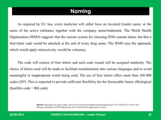 23/05/2016 22
Naming
Source: Individual case safety report: Article 28 of Commission Implementing Regulation (EU) No 520/2012 of 19 June 2012
Biological Qualifier An INN Proposal-July 2014- World Health Organization, Geneva
As required by EU law, every medicine will either have an invented (trade) name, or the
name of the active substance together with the company name/trademark. The World Health
Organization (WHO) suggests that the current system for choosing INNs remain intact, but that a
four-letter code would be attached at the end of every drug name. The WHO says the approach,
which would apply retroactively, would be voluntary.
The code will consist of four letters and each code issued will be assigned randomly. The
choice of letters used will be made to facilitate transliteration into various languages and to avoid
meaningful or inappropriate words being used. The use of four letters offers more than 160 000
codes (204). This is expected to provide sufficient flexibility for the foreseeable future. (Biological
Qualifier code = BQ code)
GENERICS AND BIOSIMILARS – Joseph Pategou
 