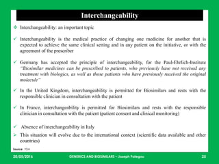 23/05/2016 25
Interchangeability
 Interchangeability: an important topic
 Interchangeability is the medical practice of changing one medicine for another that is
expected to achieve the same clinical setting and in any patient on the initiative, or with the
agreement of the prescriber
 Germany has accepted the principle of interchangeability, for the Paul-Ehrlich-Institute
“Biosimilar medicines can be prescribed to patients, who previously have not received any
treatment with biologics, as well as those patients who have previously received the original
molecule”
 In the United Kingdom, interchangeability is permitted for Biosimilars and rests with the
responsible clinician in consultation with the patient
 In France, interchangeability is permitted for Biosimilars and rests with the responsible
clinician in consultation with the patient (patient consent and clinical monitoring)
 Absence of interchangeability in Italy
 This situation will evolve due to the international context (scientific data available and other
countries)
Source: FDA
GENERICS AND BIOSIMILARS – Joseph Pategou
 
